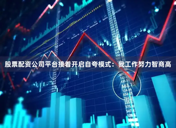 股票配资公司平台接着开启自夸模式：我工作努力智商高