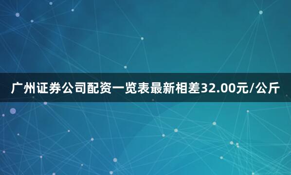 广州证券公司配资一览表最新相差32.00元/公斤
