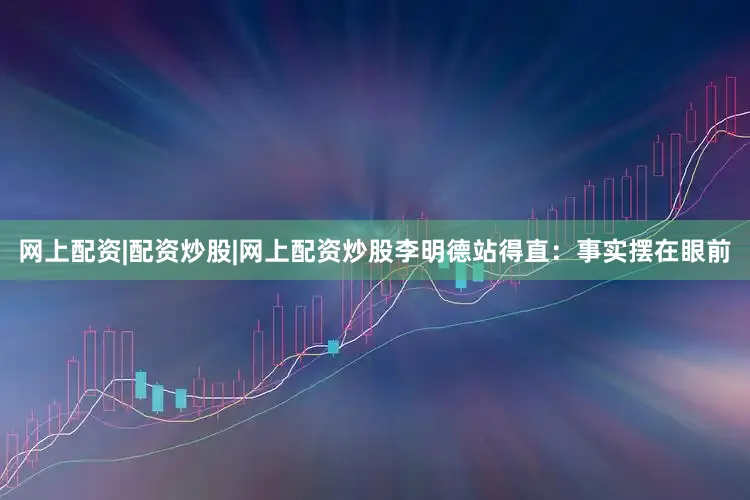 网上配资|配资炒股|网上配资炒股李明德站得直：事实摆在眼前