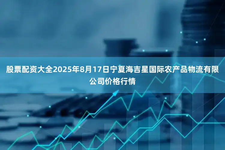 股票配资大全2025年8月17日宁夏海吉星国际农产品物流有限公司价格行情