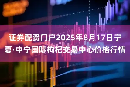 证券配资门户2025年8月17日宁夏·中宁国际枸杞交易中心价格行情